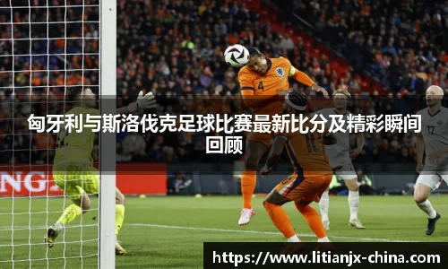 匈牙利与斯洛伐克足球比赛最新比分及精彩瞬间回顾